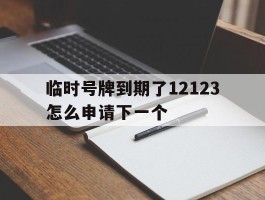 临时号牌到期了12123怎么申请下一个