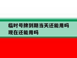 临时号牌到期当天还能用吗现在还能用吗的简单介绍