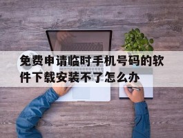 关于免费申请临时手机号码的软件下载安装不了怎么办的信息