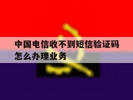 中国电信收不到短信验证码怎么办理业务的简单介绍