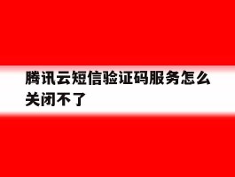 腾讯云短信验证码服务怎么关闭不了