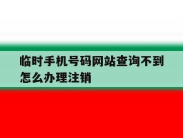 包含临时手机号码网站查询不到怎么办理注销的词条